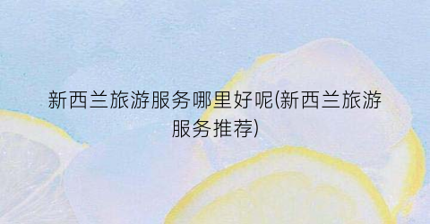 新西兰旅游服务哪里好呢(新西兰旅游服务推荐)