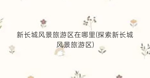 新长城风景旅游区在哪里(探索新长城风景旅游区)