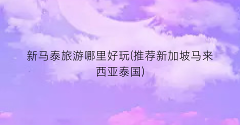 新马泰旅游哪里好玩(推荐新加坡马来西亚泰国)