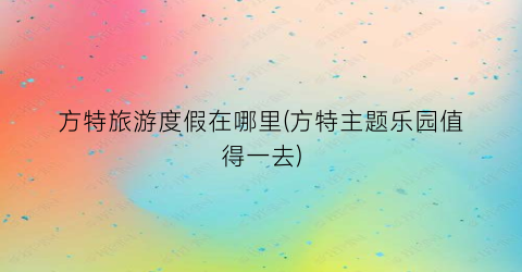 方特旅游度假在哪里(方特主题乐园值得一去)