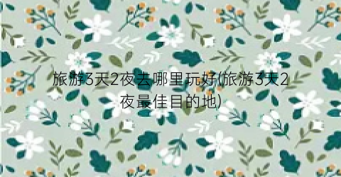 旅游3天2夜去哪里玩好(旅游3天2夜最佳目的地)
