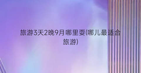 旅游3天2晚9月哪里耍(哪儿最适合旅游)