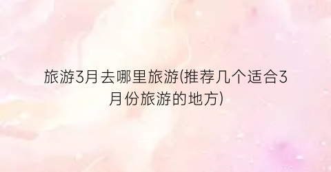 旅游3月去哪里旅游(推荐几个适合3月份旅游的地方)