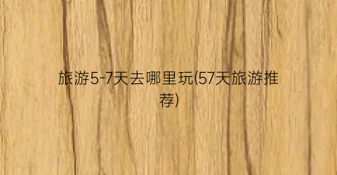 旅游5-7天去哪里玩(57天旅游推荐)