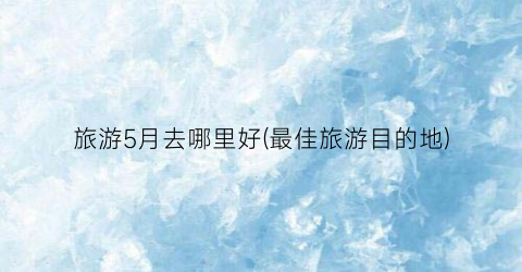 旅游5月去哪里好(最佳旅游目的地)