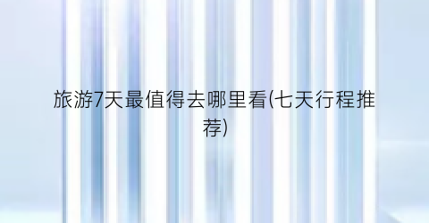 旅游7天最值得去哪里看(七天行程推荐)