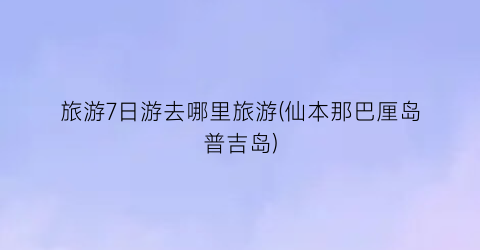 旅游7日游去哪里旅游(仙本那巴厘岛普吉岛)