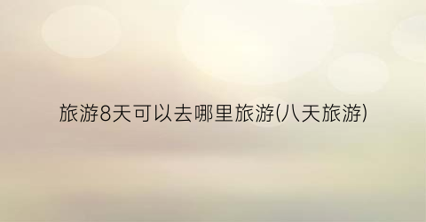 旅游8天可以去哪里旅游(八天旅游)