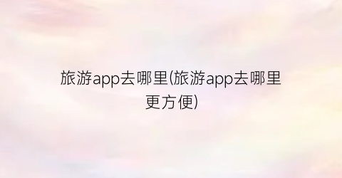 旅游app去哪里(旅游app去哪里更方便)