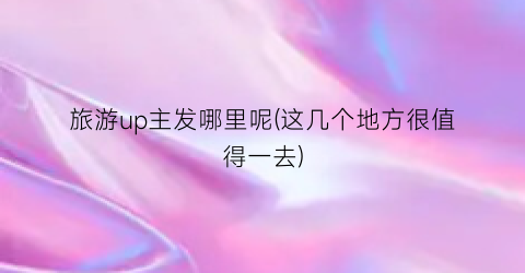 旅游up主发哪里呢(这几个地方很值得一去)
