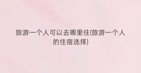 旅游一个人可以去哪里住(旅游一个人的住宿选择)