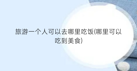 旅游一个人可以去哪里吃饭(哪里可以吃到美食)
