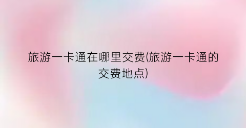 旅游一卡通在哪里交费(旅游一卡通的交费地点)
