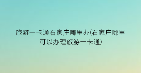 旅游一卡通石家庄哪里办(石家庄哪里可以办理旅游一卡通)