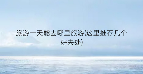 旅游一天能去哪里旅游(这里推荐几个好去处)