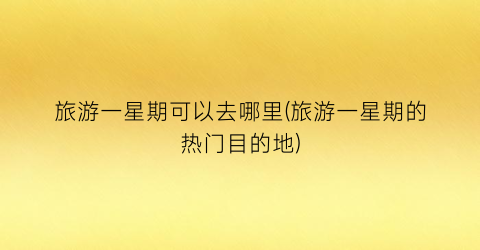 旅游一星期可以去哪里(旅游一星期的热门目的地)