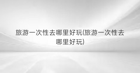 旅游一次性去哪里好玩(旅游一次性去哪里好玩)