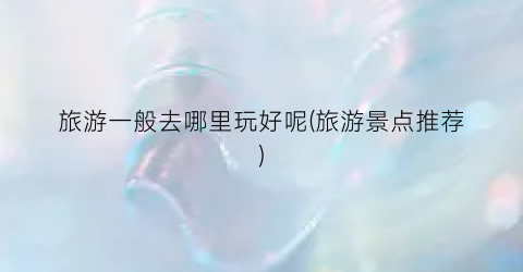 旅游一般去哪里玩好呢(旅游景点推荐)