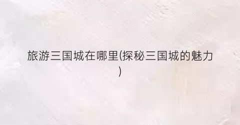 旅游三国城在哪里(探秘三国城的魅力)