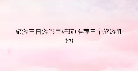 旅游三日游哪里好玩(推荐三个旅游胜地)