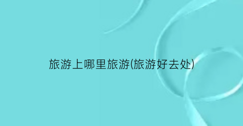 旅游上哪里旅游(旅游好去处)