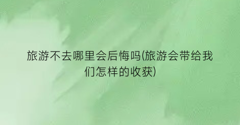 旅游不去哪里会后悔吗(旅游会带给我们怎样的收获)
