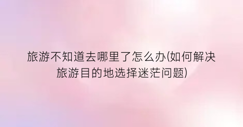 旅游不知道去哪里了怎么办(如何解决旅游目的地选择迷茫问题)