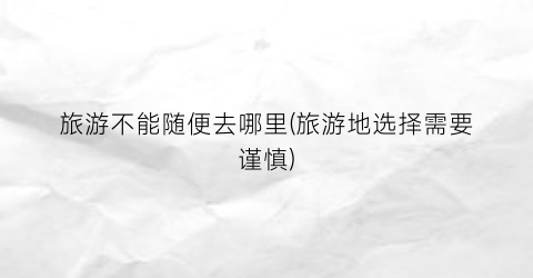 旅游不能随便去哪里(旅游地选择需要谨慎)
