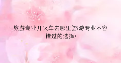 旅游专业开火车去哪里(旅游专业不容错过的选择)