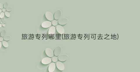旅游专列哪里(旅游专列可去之地)