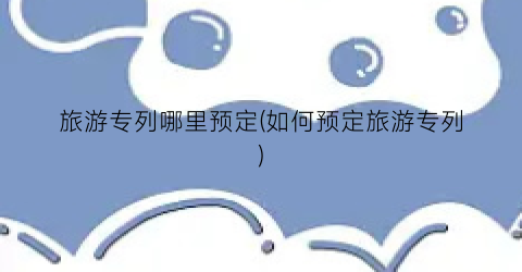 旅游专列哪里预定(如何预定旅游专列)