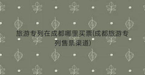 旅游专列在成都哪里买票(成都旅游专列售票渠道)