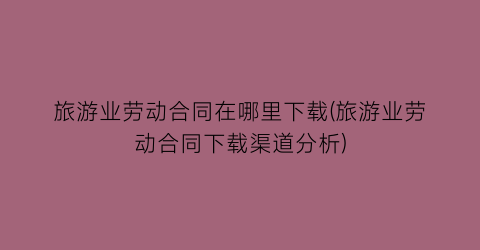 旅游业劳动合同在哪里下载(旅游业劳动合同下载渠道分析)