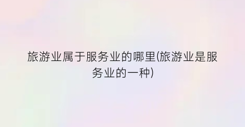 旅游业属于服务业的哪里(旅游业是服务业的一种)
