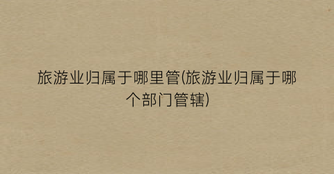 旅游业归属于哪里管(旅游业归属于哪个部门管辖)
