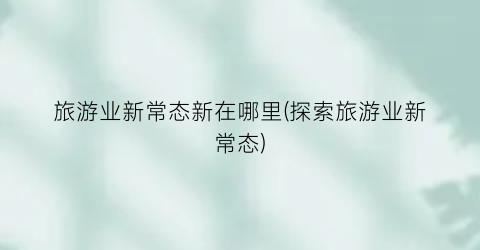 旅游业新常态新在哪里(探索旅游业新常态)