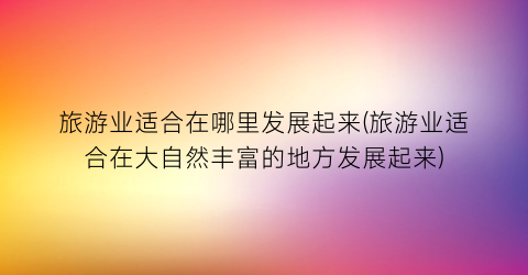 旅游业适合在哪里发展起来(旅游业适合在大自然丰富的地方发展起来)