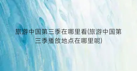 旅游中国第三季在哪里看(旅游中国第三季播放地点在哪里呢)