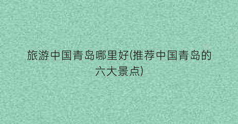 旅游中国青岛哪里好(推荐中国青岛的六大景点)