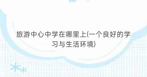 旅游中心中学在哪里上(一个良好的学习与生活环境)