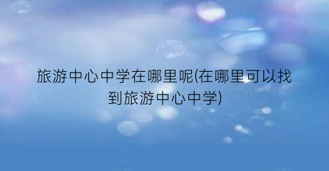 旅游中心中学在哪里呢(在哪里可以找到旅游中心中学)