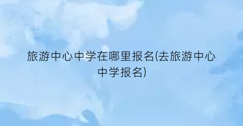 旅游中心中学在哪里报名(去旅游中心中学报名)