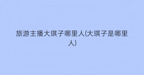 旅游主播大琪子哪里人(大琪子是哪里人)
