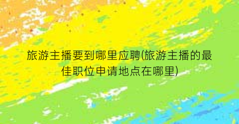 旅游主播要到哪里应聘(旅游主播的最佳职位申请地点在哪里)