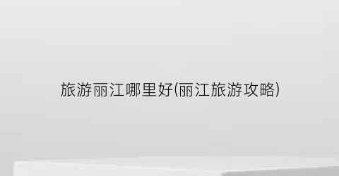 旅游丽江哪里好(丽江旅游攻略)