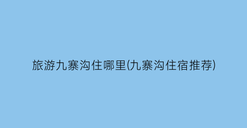 旅游九寨沟住哪里(九寨沟住宿推荐)