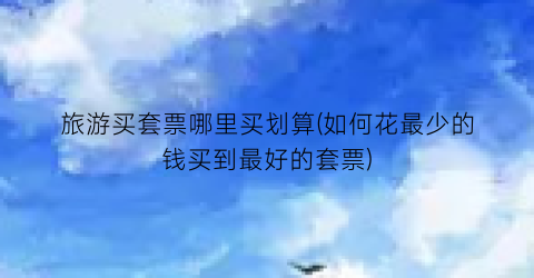 旅游买套票哪里买划算(如何花最少的钱买到最好的套票)