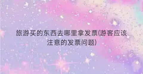旅游买的东西去哪里拿发票(游客应该注意的发票问题)