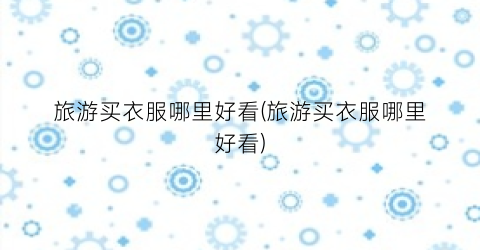 旅游买衣服哪里好看(旅游买衣服哪里好看)