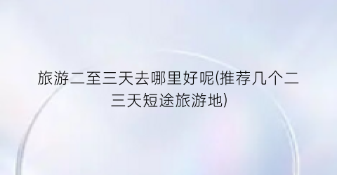 旅游二至三天去哪里好呢(推荐几个二三天短途旅游地)